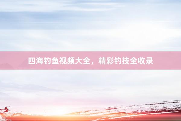 四海钓鱼视频大全，精彩钓技全收录