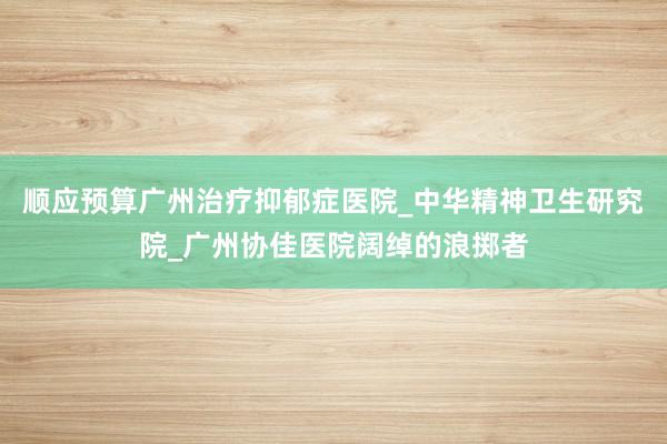 顺应预算广州治疗抑郁症医院_中华精神卫生研究院_广州协佳医院阔绰的浪掷者