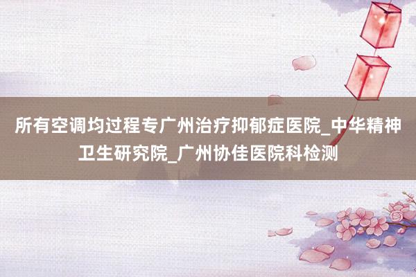 所有空调均过程专广州治疗抑郁症医院_中华精神卫生研究院_广州协佳医院科检测